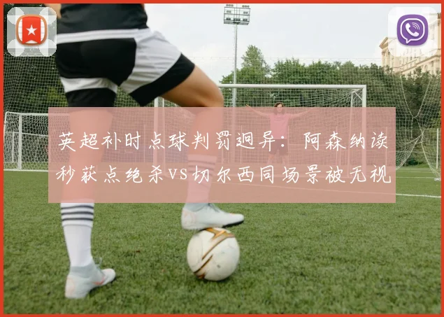 英超补时点球判罚迥异：阿森纳读秒获点绝杀vs切尔西同场景被无视，积分榜再生变__br_