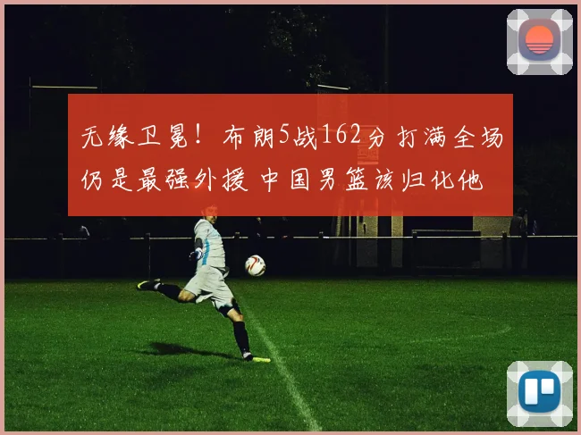 无缘卫冕！布朗5战162分打满全场仍是最强外援 中国男篮该归化他