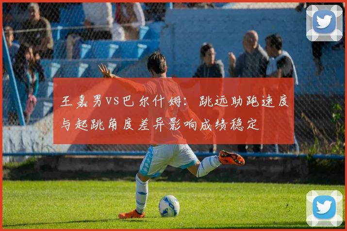 王嘉男vs巴尔什姆：跳远助跑速度与起跳角度差异影响成绩稳定