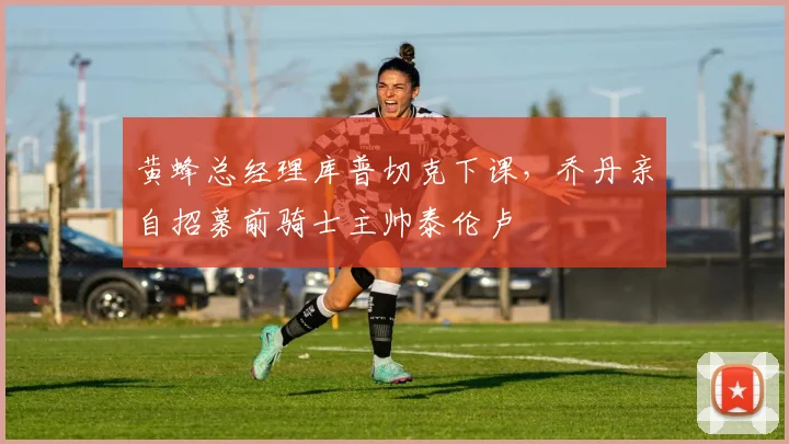 黄蜂总经理库普切克下课，乔丹亲自招募前骑士主帅泰伦卢