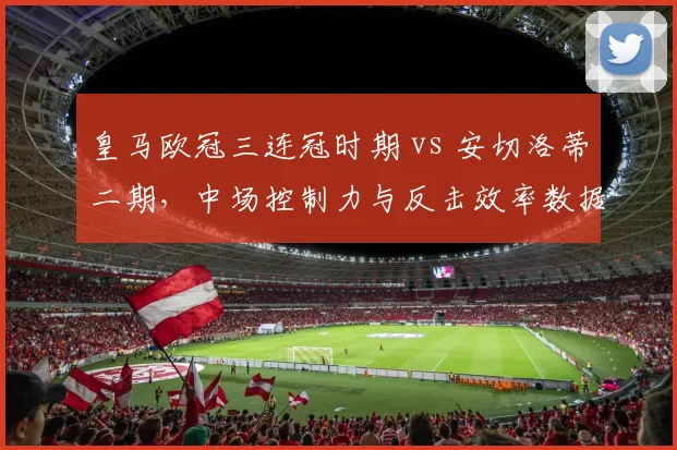皇马欧冠三连冠时期 vs 安切洛蒂二期，中场控制力与反击效率数据对比