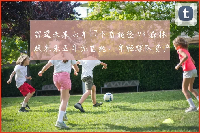 雷霆未来七年17个首轮签 vs 森林狼未来五年无首轮,年轻球队资产储备对比