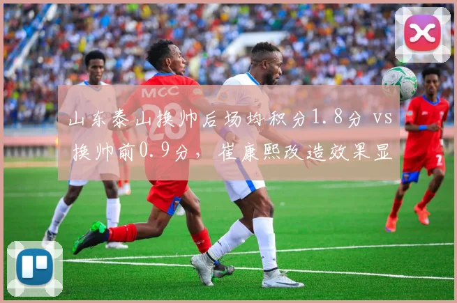 山东泰山换帅后场均积分1.8分 vs 换帅前0.9分，崔康熙改造效果显著