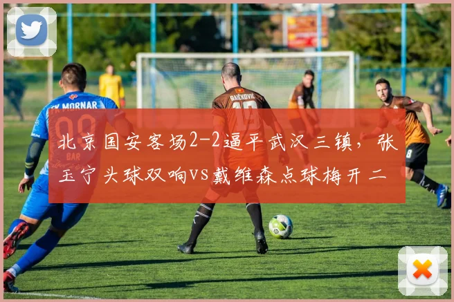 北京国安客场2-2逼平武汉三镇，张玉宁头球双响vs戴维森点球梅开二度